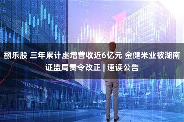翻乐股 三年累计虚增营收近6亿元 金健米业被湖南证监局责令改正 | 速读公告