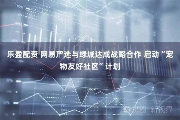 乐盈配资 网易严选与绿城达成战略合作 启动“宠物友好社区”计划
