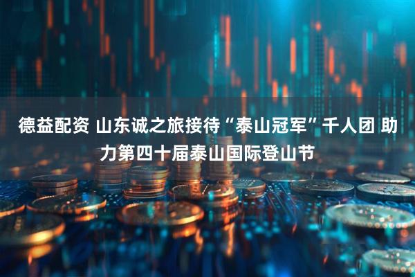 德益配资 山东诚之旅接待“泰山冠军”千人团 助力第四十届泰山国际登山节