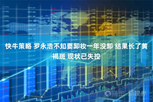 快牛策略 罗永浩不知要卸妆一年没卸 结果长了黄褐斑 现状已失控
