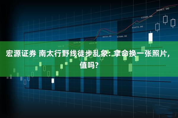 宏源证券 南太行野线徒步乱象: 拿命换一张照片, 值吗?