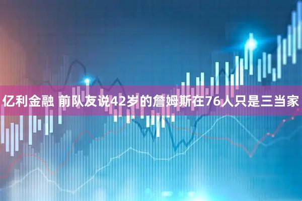 亿利金融 前队友说42岁的詹姆斯在76人只是三当家