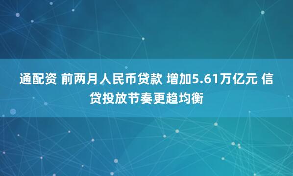 通配资 前两月人民币贷款 增加5.61万亿元 信贷投放节奏更趋均衡