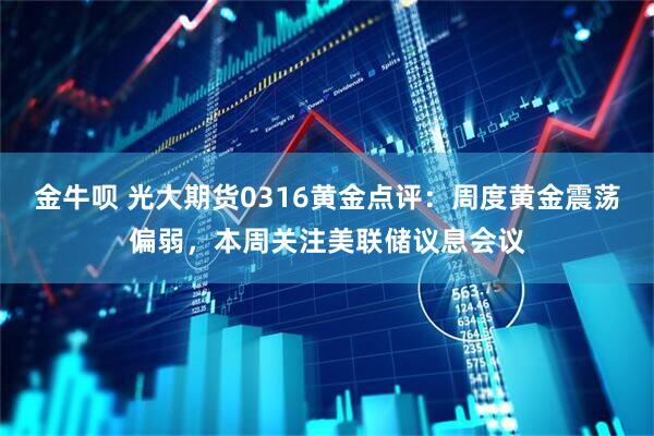 金牛呗 光大期货0316黄金点评：周度黄金震荡偏弱，本周关注美联储议息会议
