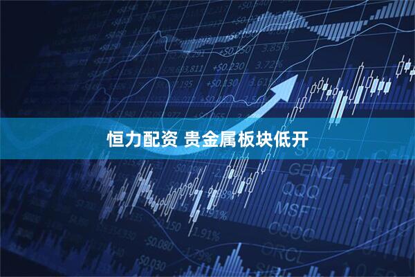 恒力配资 贵金属板块低开