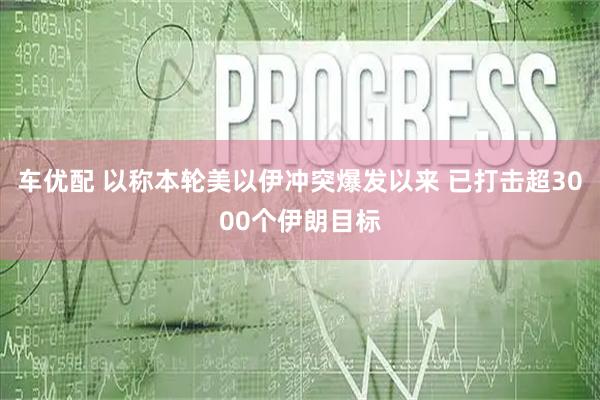 车优配 以称本轮美以伊冲突爆发以来 已打击超3000个伊朗目标
