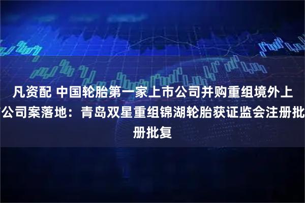 凡资配 中国轮胎第一家上市公司并购重组境外上市公司案落地：青岛双星重组锦湖轮胎获证监会注册批复