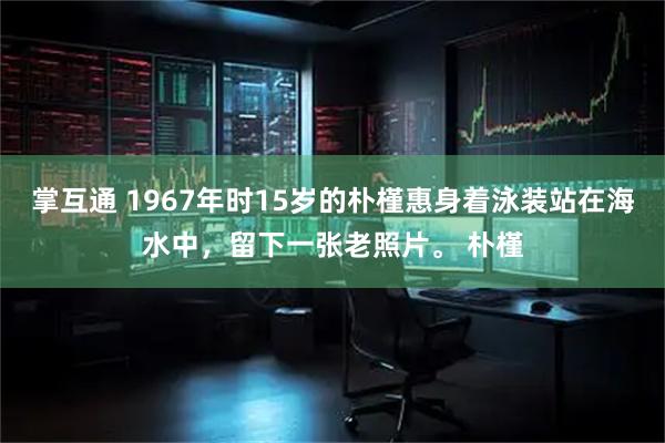 掌互通 1967年时15岁的朴槿惠身着泳装站在海水中，留下一张老照片。 朴槿