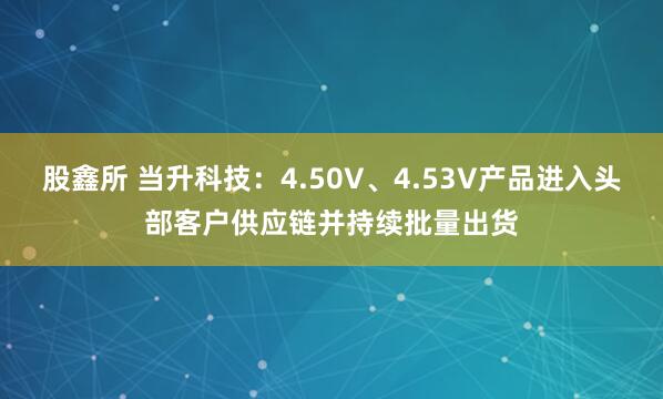 股鑫所 当升科技：4.50V、4.53V产品进入头部客户供应链并持续批量出货