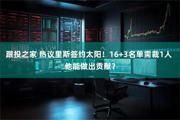跟投之家 热议里斯签约太阳！16+3名单需裁1人 他能做出贡献？