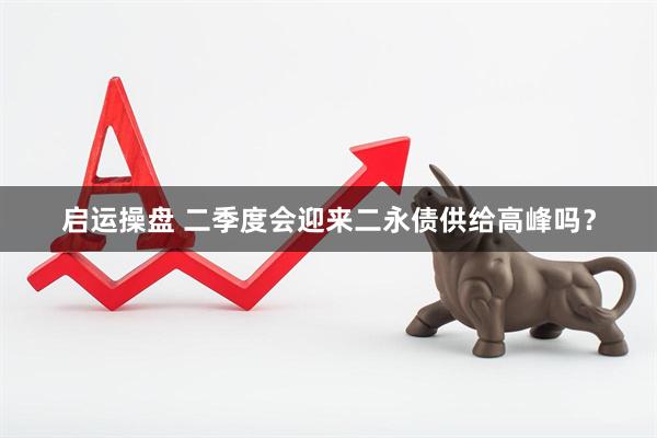 启运操盘 二季度会迎来二永债供给高峰吗？