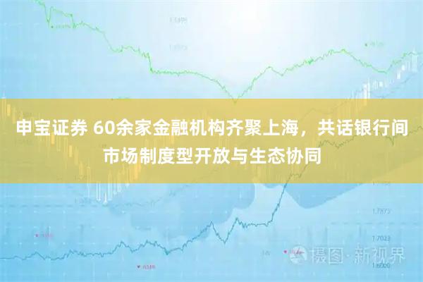 申宝证券 60余家金融机构齐聚上海，共话银行间市场制度型开放与生态协同